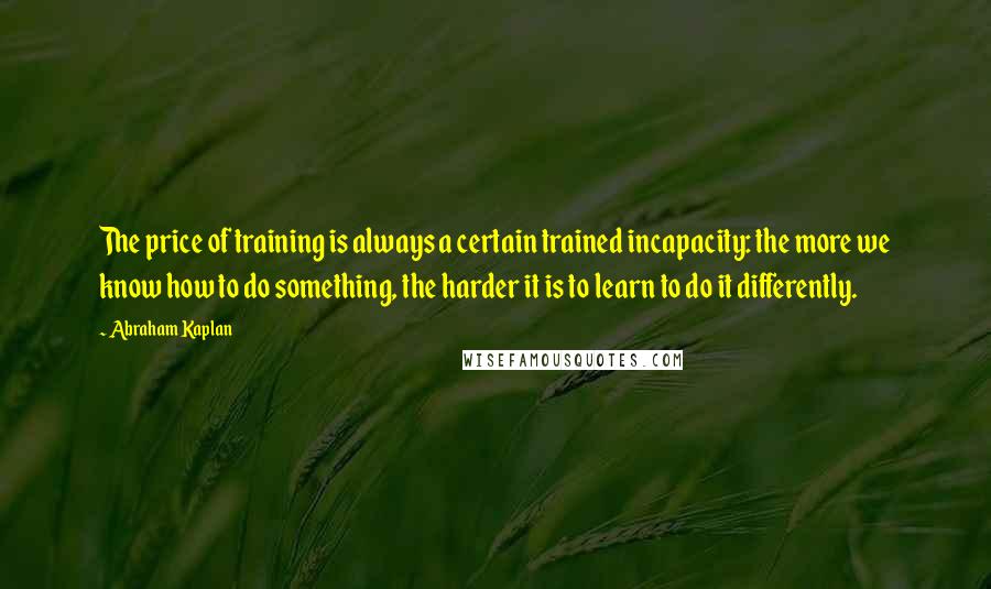 Abraham Kaplan Quotes: The price of training is always a certain trained incapacity: the more we know how to do something, the harder it is to learn to do it differently.