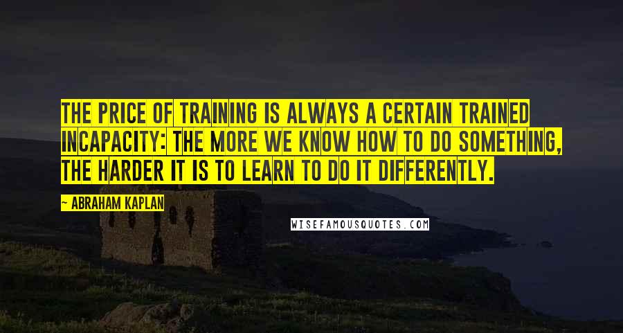 Abraham Kaplan Quotes: The price of training is always a certain trained incapacity: the more we know how to do something, the harder it is to learn to do it differently.