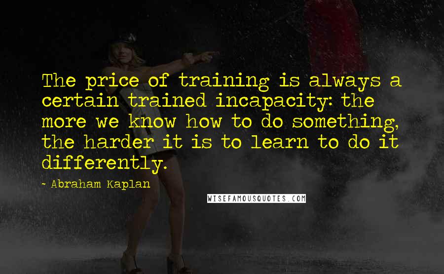 Abraham Kaplan Quotes: The price of training is always a certain trained incapacity: the more we know how to do something, the harder it is to learn to do it differently.