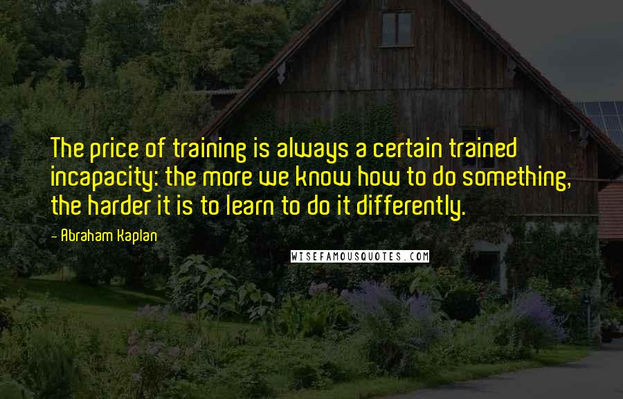 Abraham Kaplan Quotes: The price of training is always a certain trained incapacity: the more we know how to do something, the harder it is to learn to do it differently.