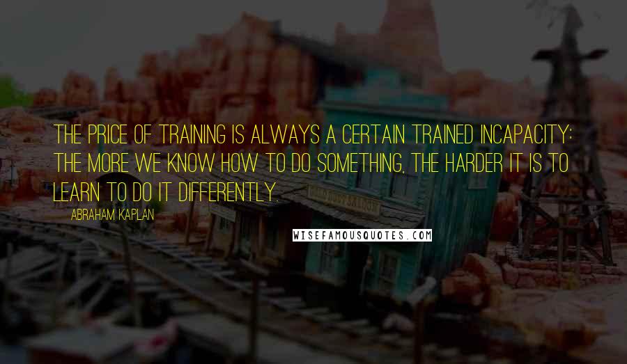 Abraham Kaplan Quotes: The price of training is always a certain trained incapacity: the more we know how to do something, the harder it is to learn to do it differently.