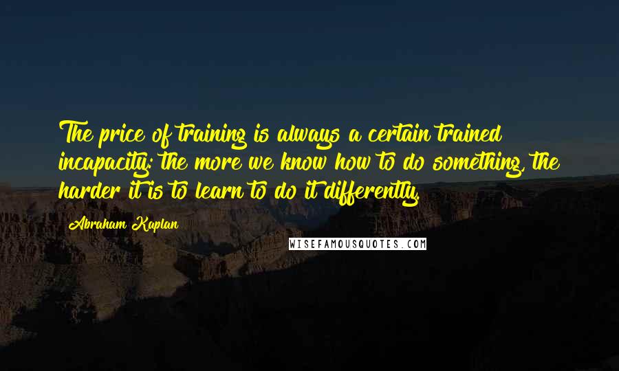 Abraham Kaplan Quotes: The price of training is always a certain trained incapacity: the more we know how to do something, the harder it is to learn to do it differently.