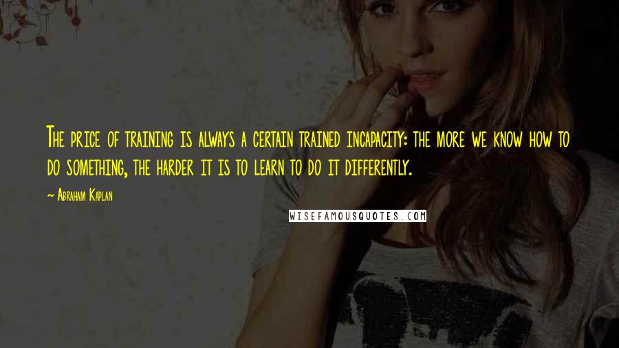 Abraham Kaplan Quotes: The price of training is always a certain trained incapacity: the more we know how to do something, the harder it is to learn to do it differently.