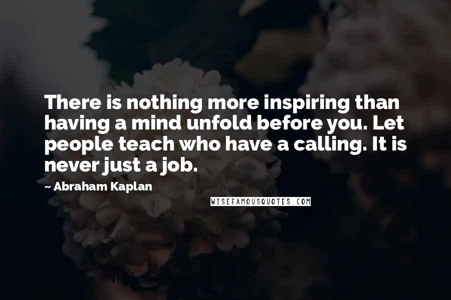 Abraham Kaplan Quotes: There is nothing more inspiring than having a mind unfold before you. Let people teach who have a calling. It is never just a job.