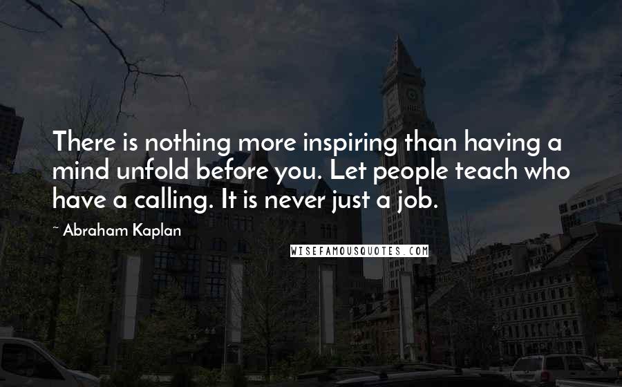 Abraham Kaplan Quotes: There is nothing more inspiring than having a mind unfold before you. Let people teach who have a calling. It is never just a job.