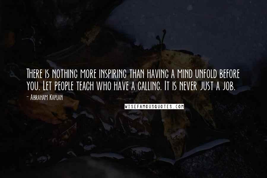 Abraham Kaplan Quotes: There is nothing more inspiring than having a mind unfold before you. Let people teach who have a calling. It is never just a job.