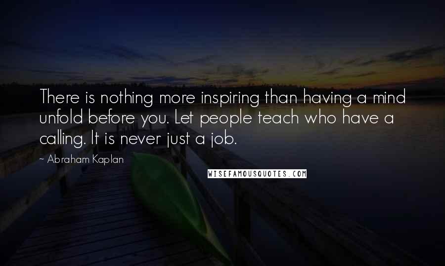 Abraham Kaplan Quotes: There is nothing more inspiring than having a mind unfold before you. Let people teach who have a calling. It is never just a job.