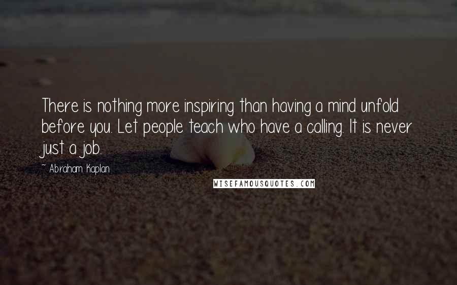 Abraham Kaplan Quotes: There is nothing more inspiring than having a mind unfold before you. Let people teach who have a calling. It is never just a job.