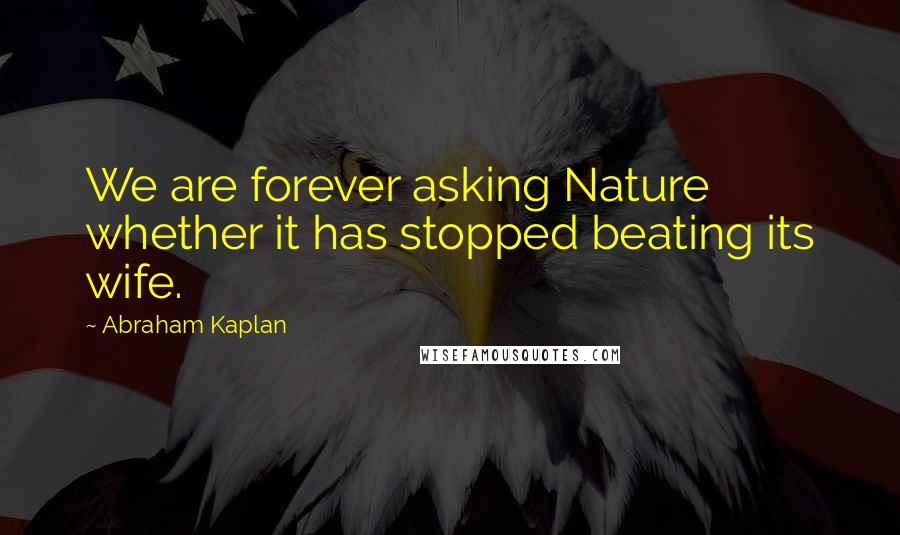 Abraham Kaplan Quotes: We are forever asking Nature whether it has stopped beating its wife.