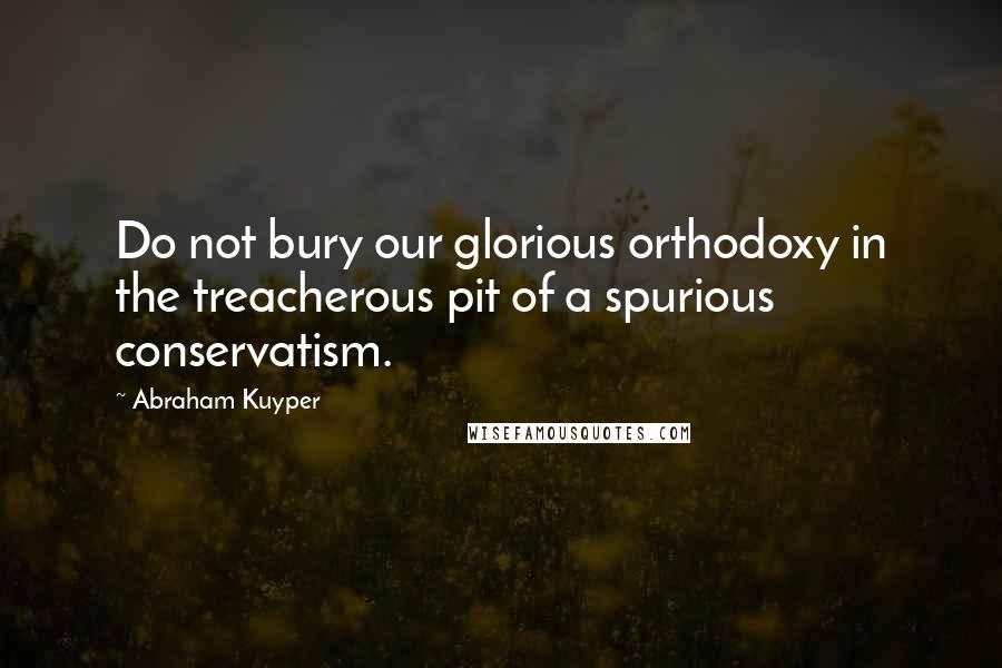 Abraham Kuyper Quotes: Do not bury our glorious orthodoxy in the treacherous pit of a spurious conservatism.
