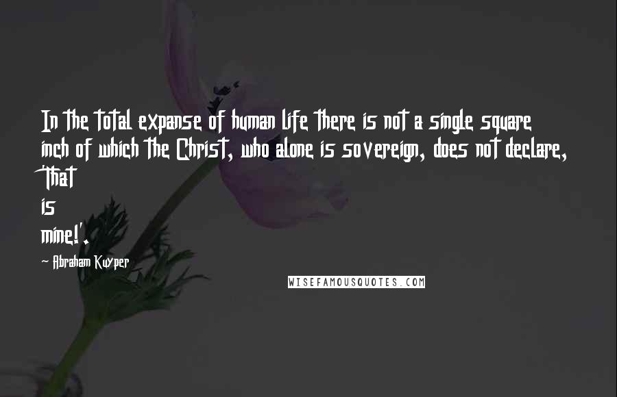Abraham Kuyper Quotes: In the total expanse of human life there is not a single square inch of which the Christ, who alone is sovereign, does not declare, 'That is mine!'.
