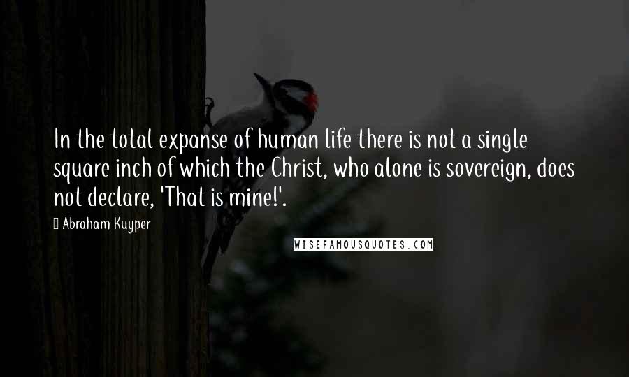 Abraham Kuyper Quotes: In the total expanse of human life there is not a single square inch of which the Christ, who alone is sovereign, does not declare, 'That is mine!'.