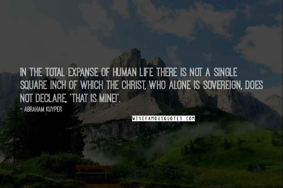 Abraham Kuyper Quotes: In the total expanse of human life there is not a single square inch of which the Christ, who alone is sovereign, does not declare, 'That is mine!'.