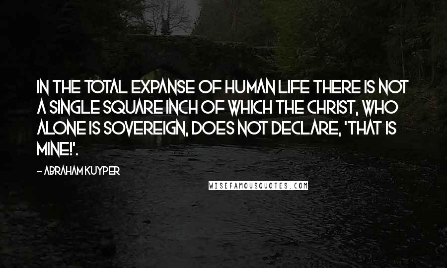 Abraham Kuyper Quotes: In the total expanse of human life there is not a single square inch of which the Christ, who alone is sovereign, does not declare, 'That is mine!'.