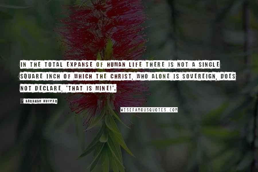 Abraham Kuyper Quotes: In the total expanse of human life there is not a single square inch of which the Christ, who alone is sovereign, does not declare, 'That is mine!'.