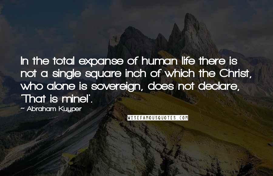 Abraham Kuyper Quotes: In the total expanse of human life there is not a single square inch of which the Christ, who alone is sovereign, does not declare, 'That is mine!'.