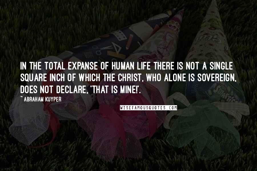 Abraham Kuyper Quotes: In the total expanse of human life there is not a single square inch of which the Christ, who alone is sovereign, does not declare, 'That is mine!'.