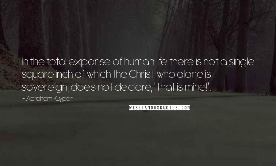 Abraham Kuyper Quotes: In the total expanse of human life there is not a single square inch of which the Christ, who alone is sovereign, does not declare, 'That is mine!'.