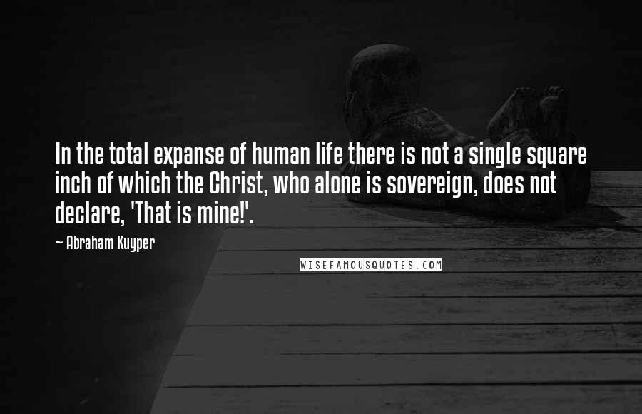 Abraham Kuyper Quotes: In the total expanse of human life there is not a single square inch of which the Christ, who alone is sovereign, does not declare, 'That is mine!'.