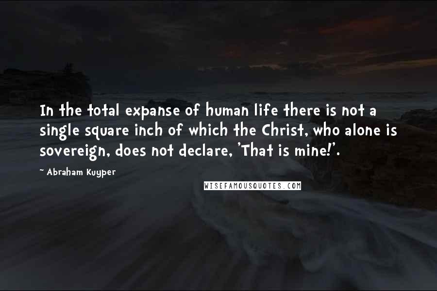 Abraham Kuyper Quotes: In the total expanse of human life there is not a single square inch of which the Christ, who alone is sovereign, does not declare, 'That is mine!'.