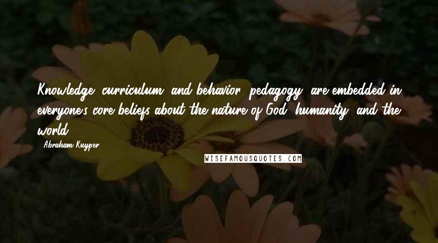 Abraham Kuyper Quotes: Knowledge (curriculum) and behavior (pedagogy) are embedded in everyone's core beliefs about the nature of God, humanity, and the world.