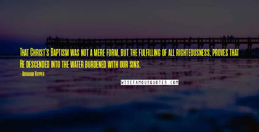 Abraham Kuyper Quotes: That Christ's Baptism was not a mere form, but the fulfilling of all righteousness, proves that He descended into the water burdened with our sins.