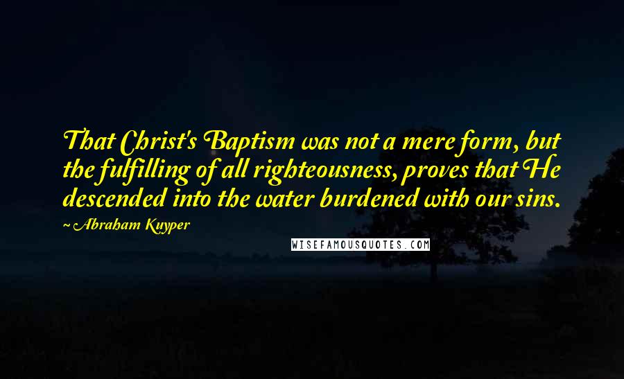Abraham Kuyper Quotes: That Christ's Baptism was not a mere form, but the fulfilling of all righteousness, proves that He descended into the water burdened with our sins.