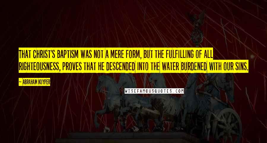 Abraham Kuyper Quotes: That Christ's Baptism was not a mere form, but the fulfilling of all righteousness, proves that He descended into the water burdened with our sins.