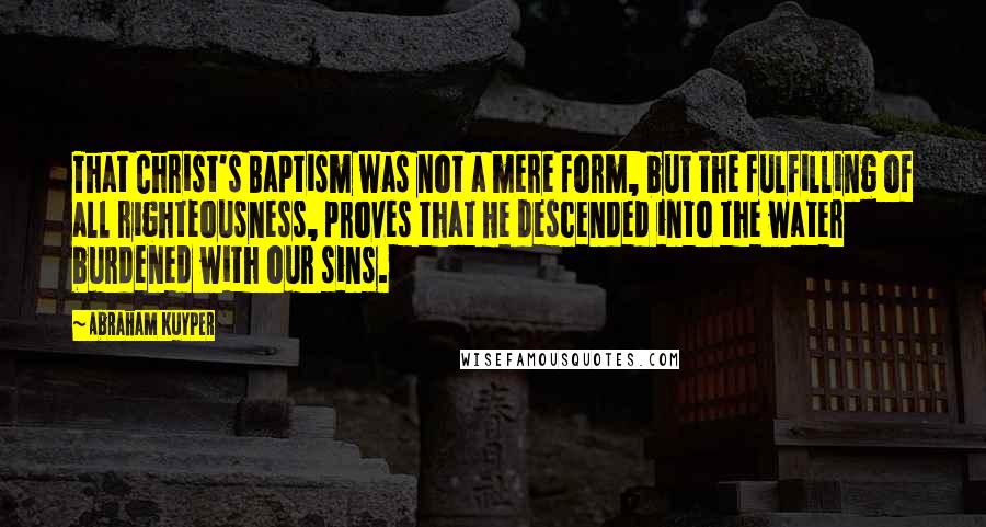 Abraham Kuyper Quotes: That Christ's Baptism was not a mere form, but the fulfilling of all righteousness, proves that He descended into the water burdened with our sins.