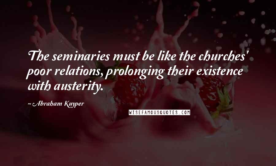 Abraham Kuyper Quotes: The seminaries must be like the churches' poor relations, prolonging their existence with austerity.