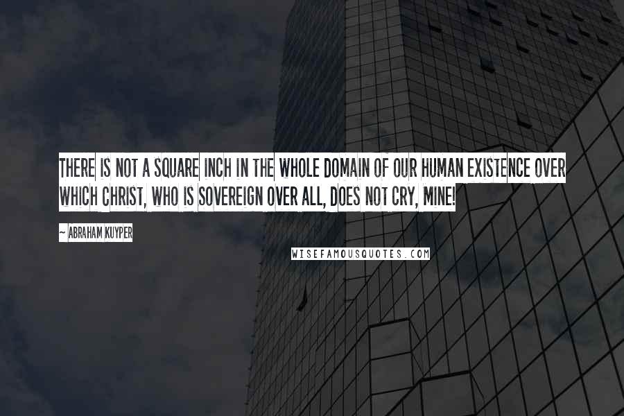 Abraham Kuyper Quotes: There is not a square inch in the whole domain of our human existence over which Christ, who is Sovereign over all, does not cry, Mine!