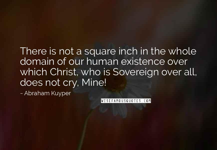 Abraham Kuyper Quotes: There is not a square inch in the whole domain of our human existence over which Christ, who is Sovereign over all, does not cry, Mine!