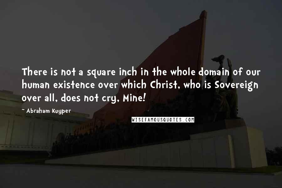 Abraham Kuyper Quotes: There is not a square inch in the whole domain of our human existence over which Christ, who is Sovereign over all, does not cry, Mine!