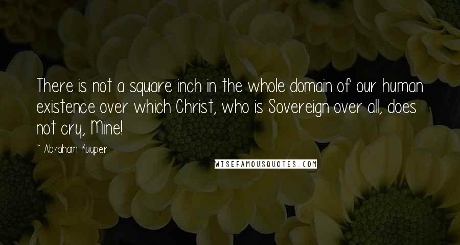 Abraham Kuyper Quotes: There is not a square inch in the whole domain of our human existence over which Christ, who is Sovereign over all, does not cry, Mine!