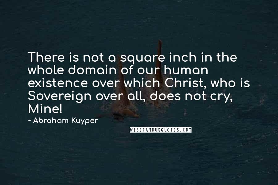 Abraham Kuyper Quotes: There is not a square inch in the whole domain of our human existence over which Christ, who is Sovereign over all, does not cry, Mine!