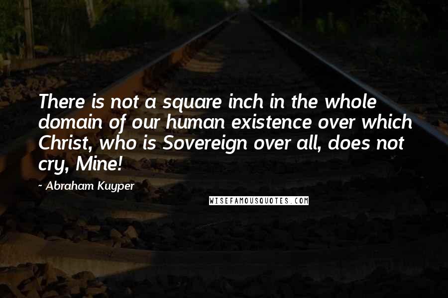 Abraham Kuyper Quotes: There is not a square inch in the whole domain of our human existence over which Christ, who is Sovereign over all, does not cry, Mine!