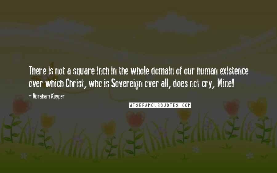 Abraham Kuyper Quotes: There is not a square inch in the whole domain of our human existence over which Christ, who is Sovereign over all, does not cry, Mine!