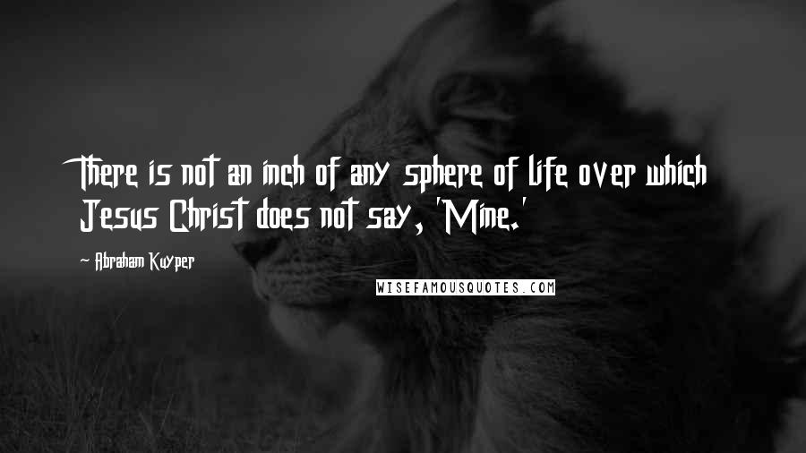 Abraham Kuyper Quotes: There is not an inch of any sphere of life over which Jesus Christ does not say, 'Mine.'