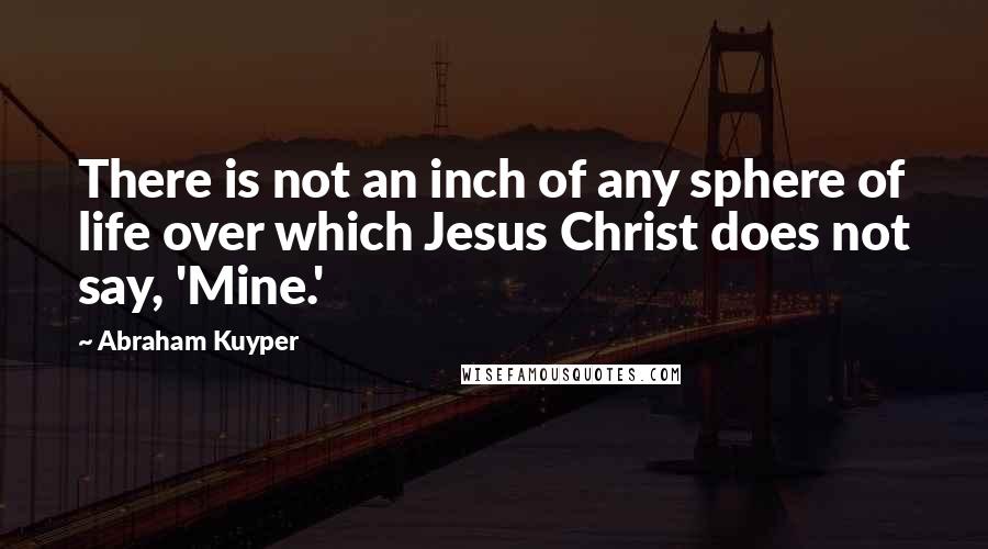 Abraham Kuyper Quotes: There is not an inch of any sphere of life over which Jesus Christ does not say, 'Mine.'