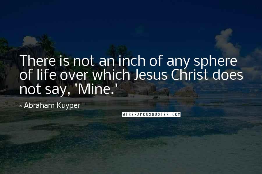 Abraham Kuyper Quotes: There is not an inch of any sphere of life over which Jesus Christ does not say, 'Mine.'