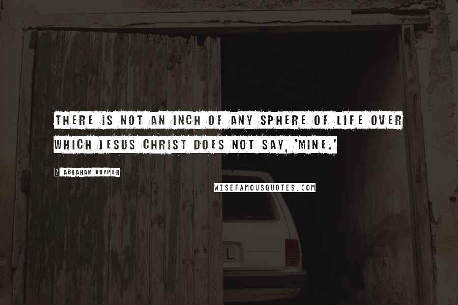 Abraham Kuyper Quotes: There is not an inch of any sphere of life over which Jesus Christ does not say, 'Mine.'