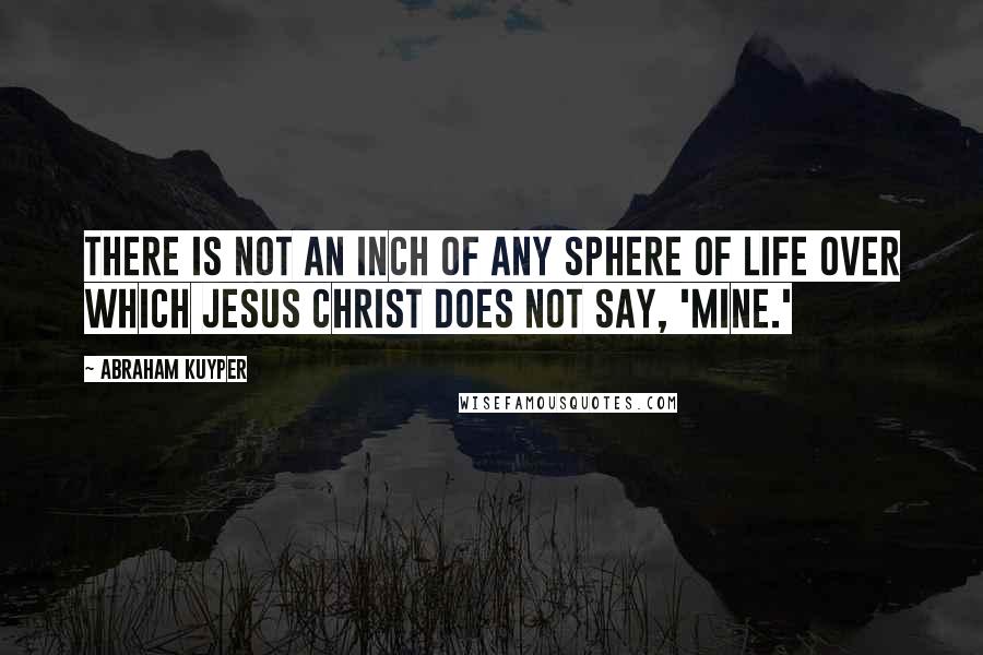 Abraham Kuyper Quotes: There is not an inch of any sphere of life over which Jesus Christ does not say, 'Mine.'