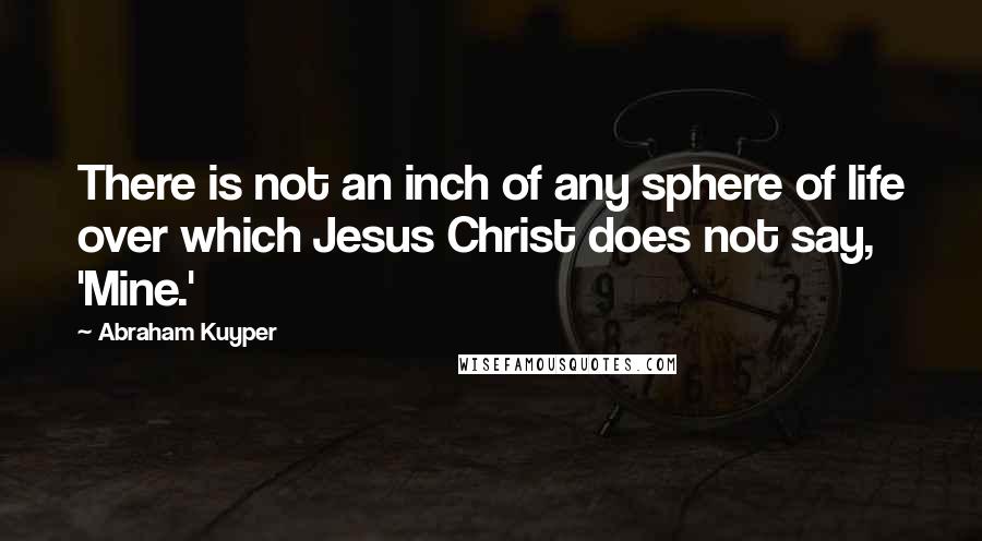 Abraham Kuyper Quotes: There is not an inch of any sphere of life over which Jesus Christ does not say, 'Mine.'