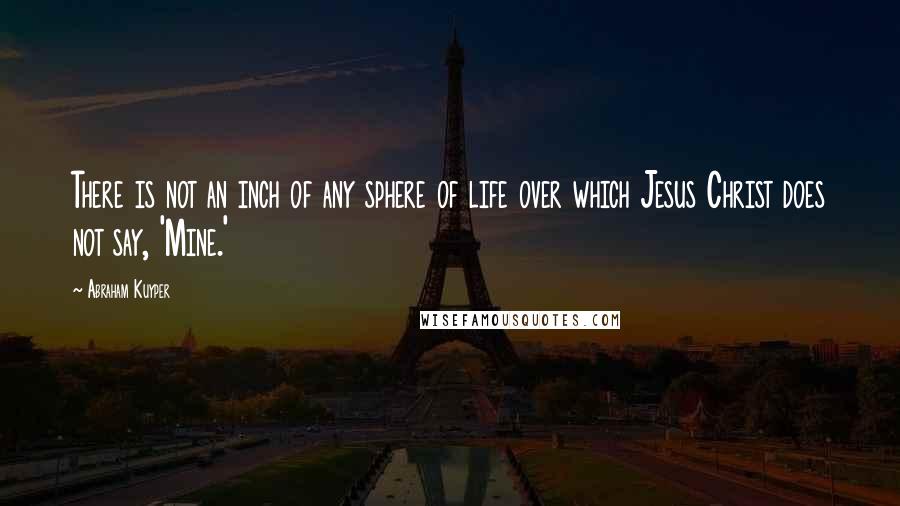 Abraham Kuyper Quotes: There is not an inch of any sphere of life over which Jesus Christ does not say, 'Mine.'