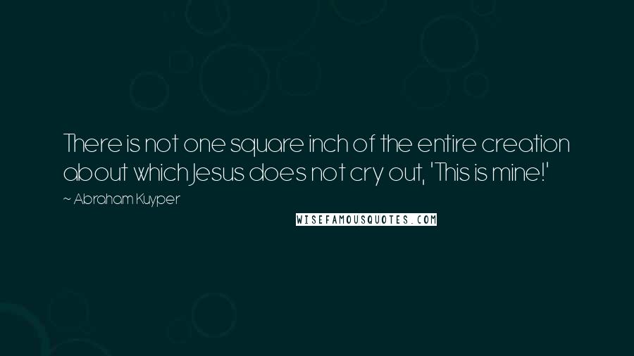 Abraham Kuyper Quotes: There is not one square inch of the entire creation about which Jesus does not cry out, 'This is mine!'