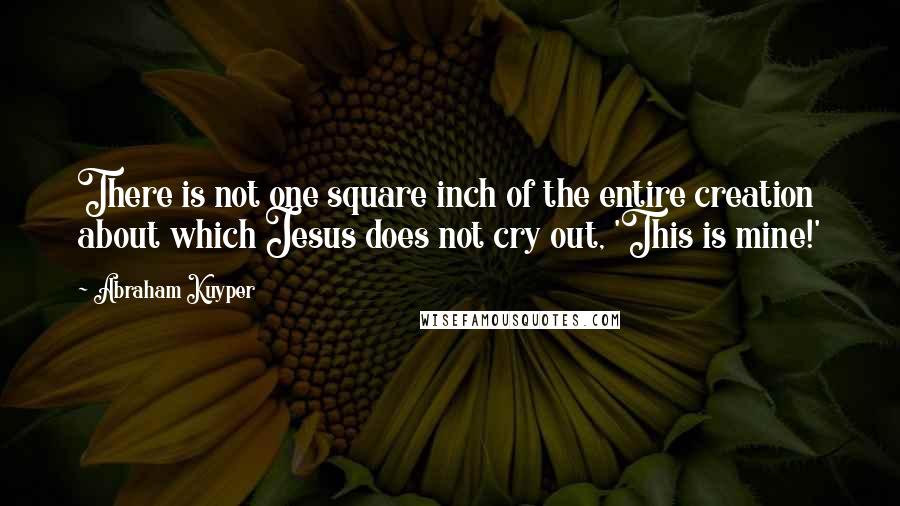 Abraham Kuyper Quotes: There is not one square inch of the entire creation about which Jesus does not cry out, 'This is mine!'