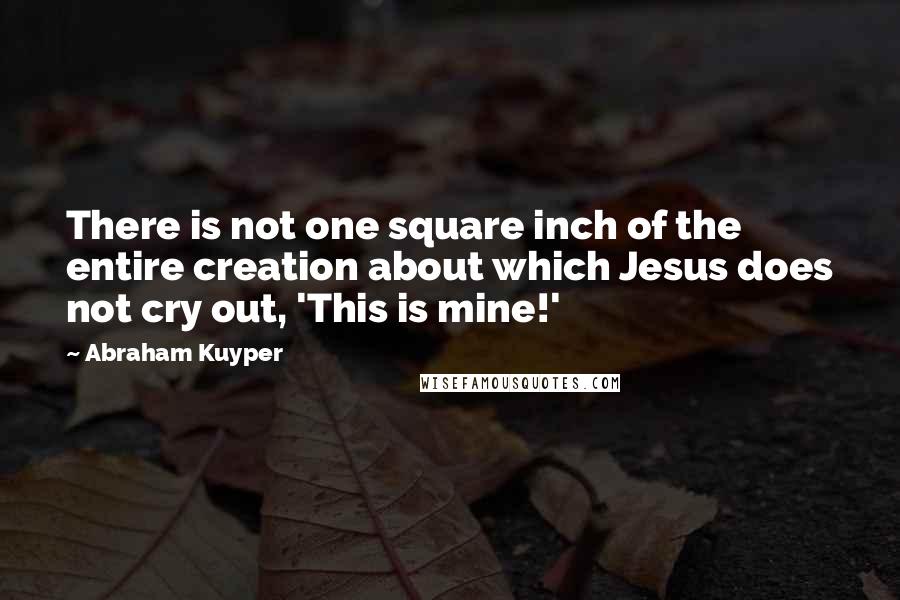 Abraham Kuyper Quotes: There is not one square inch of the entire creation about which Jesus does not cry out, 'This is mine!'