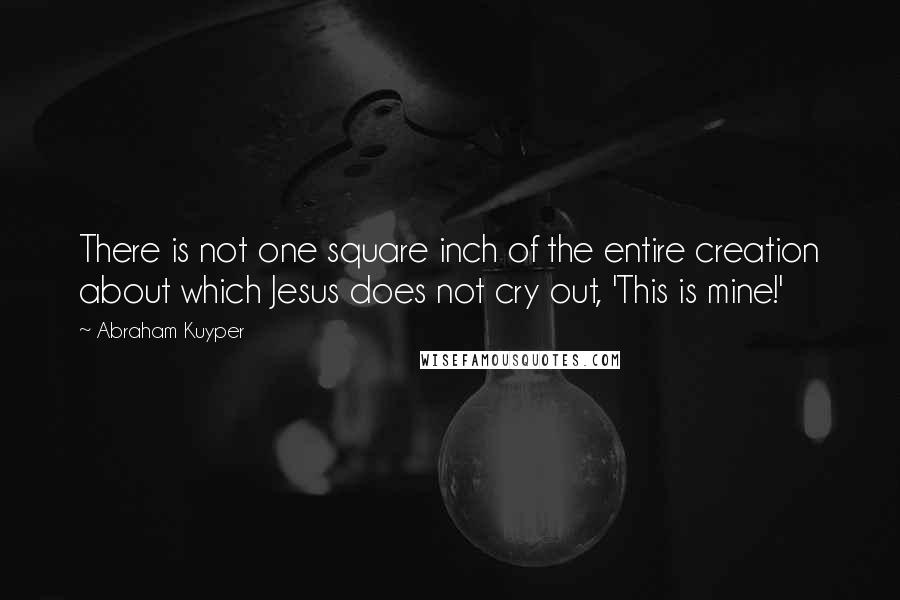 Abraham Kuyper Quotes: There is not one square inch of the entire creation about which Jesus does not cry out, 'This is mine!'