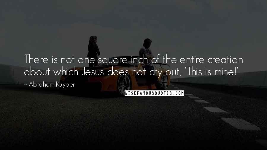 Abraham Kuyper Quotes: There is not one square inch of the entire creation about which Jesus does not cry out, 'This is mine!'
