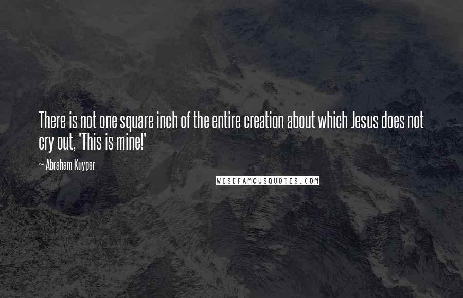 Abraham Kuyper Quotes: There is not one square inch of the entire creation about which Jesus does not cry out, 'This is mine!'